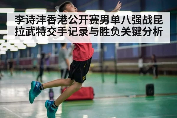李诗沣香港公开赛男单八强战昆拉武特交手记录与胜负关键分析