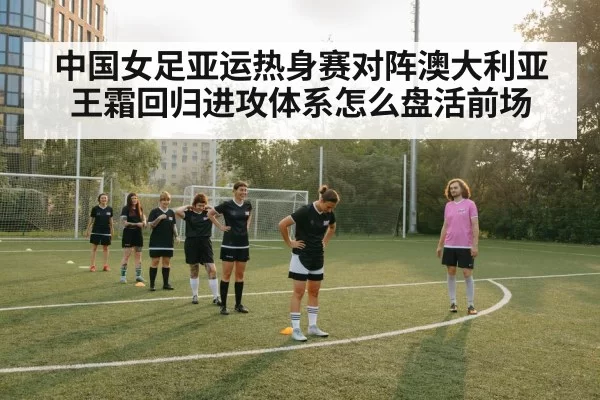 中国女足亚运热身赛对阵澳大利亚 王霜回归进攻体系怎么盘活前场