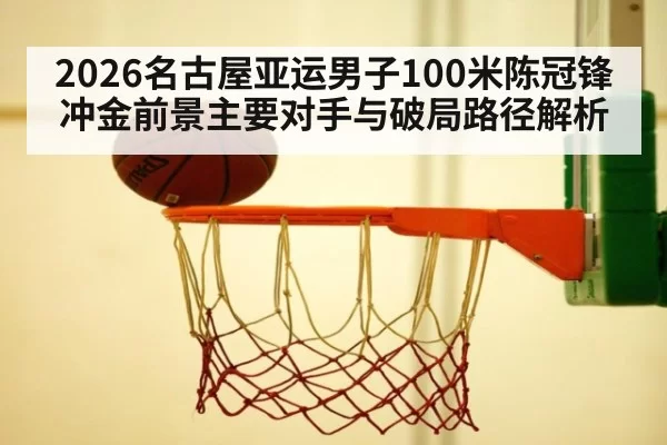 2026名古屋亚运男子100米陈冠锋冲金前景主要对手与破局路径解析